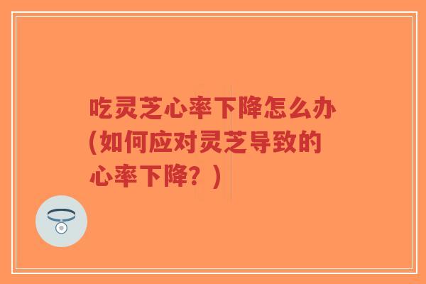 吃灵芝心率下降怎么办(如何应对灵芝导致的心率下降？)