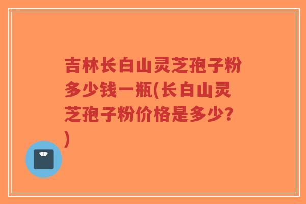 吉林长白山灵芝孢子粉多少钱一瓶(长白山灵芝孢子粉价格是多少？)