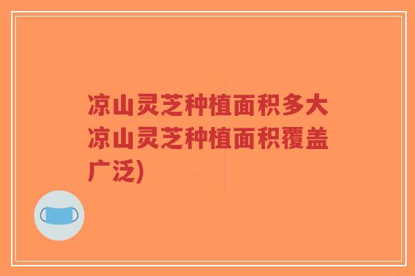 凉山灵芝种植面积多大凉山灵芝种植面积覆盖广泛)