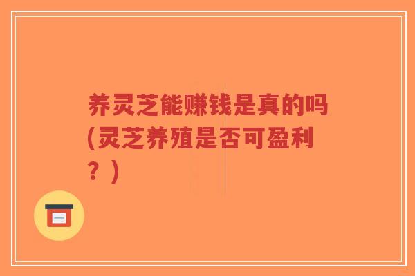 养灵芝能赚钱是真的吗(灵芝养殖是否可盈利？)