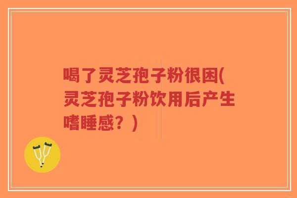 喝了灵芝孢子粉很困(灵芝孢子粉饮用后产生嗜睡感？)