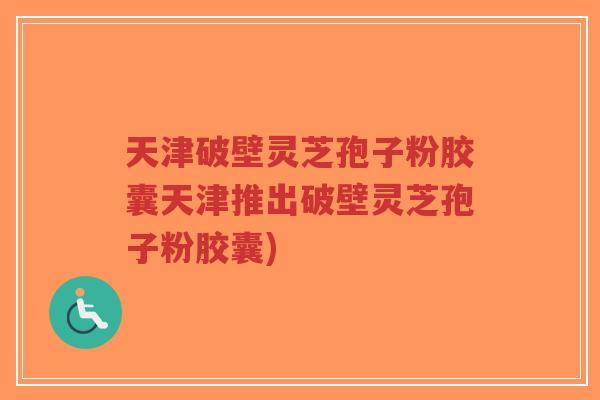 天津破壁灵芝孢子粉胶囊天津推出破壁灵芝孢子粉胶囊)