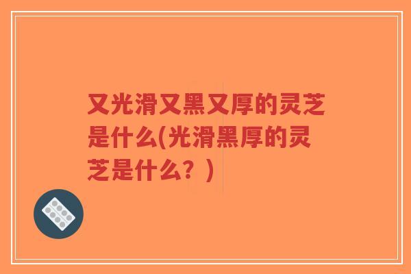 又光滑又黑又厚的灵芝是什么(光滑黑厚的灵芝是什么？)