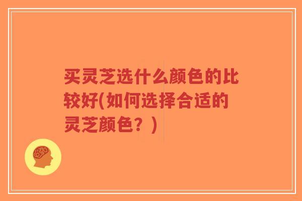 买灵芝选什么颜色的比较好(如何选择合适的灵芝颜色？)