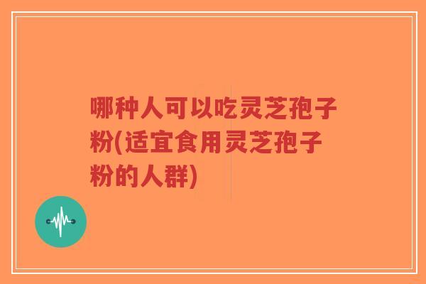 哪种人可以吃灵芝孢子粉(适宜食用灵芝孢子粉的人群)