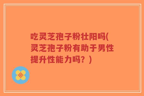 吃灵芝孢子粉壮阳吗(灵芝孢子粉有助于男性提升性能力吗？)