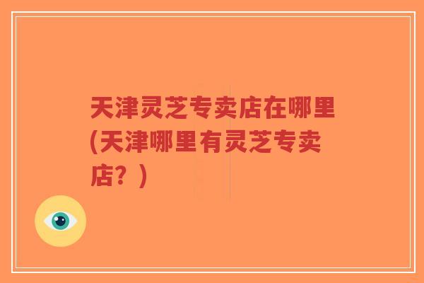 天津灵芝专卖店在哪里(天津哪里有灵芝专卖店？)