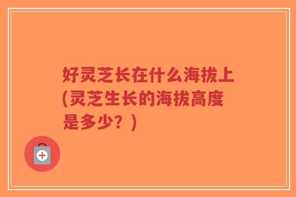 好灵芝长在什么海拔上(灵芝生长的海拔高度是多少？)