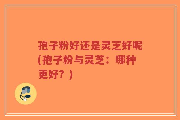 孢子粉好还是灵芝好呢(孢子粉与灵芝：哪种更好？)