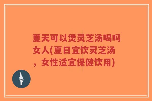 夏天可以煲灵芝汤喝吗女人(夏日宜饮灵芝汤，女性适宜保健饮用)