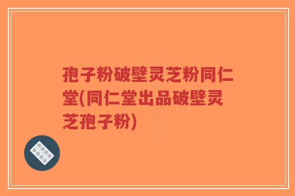 孢子粉破壁灵芝粉同仁堂(同仁堂出品破壁灵芝孢子粉)