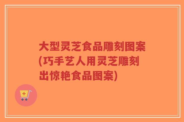 大型灵芝食品雕刻图案(巧手艺人用灵芝雕刻出惊艳食品图案)