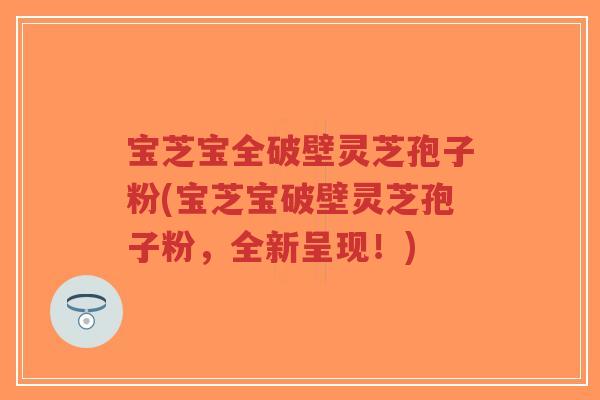 宝芝宝全破壁灵芝孢子粉(宝芝宝破壁灵芝孢子粉，全新呈现！)
