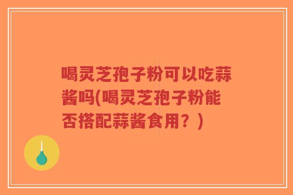 喝灵芝孢子粉可以吃蒜酱吗(喝灵芝孢子粉能否搭配蒜酱食用？)