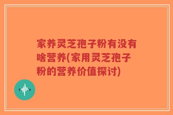 家养灵芝孢子粉有没有啥营养(家用灵芝孢子粉的营养价值探讨)