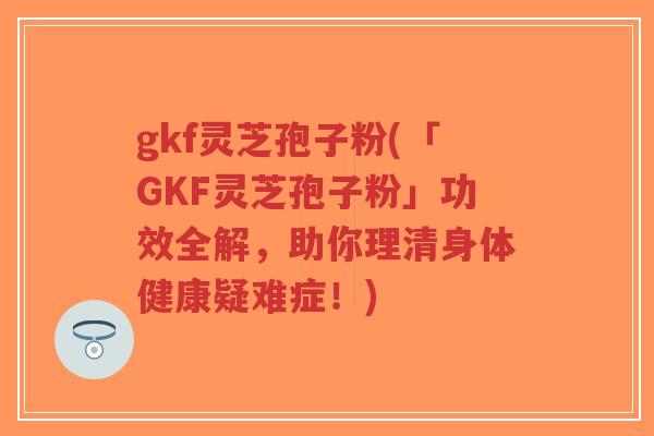 gkf灵芝孢子粉(「GKF灵芝孢子粉」功效全解，助你理清身体健康疑难症！)