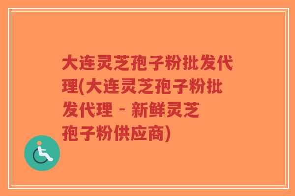 大连灵芝孢子粉批发代理(大连灵芝孢子粉批发代理 - 新鲜灵芝孢子粉供应商)