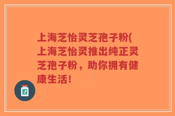 上海芝怡灵芝孢子粉(上海芝怡灵推出纯正灵芝孢子粉，助你拥有健康生活！