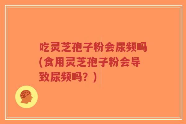 吃灵芝孢子粉会尿频吗(食用灵芝孢子粉会导致尿频吗？)