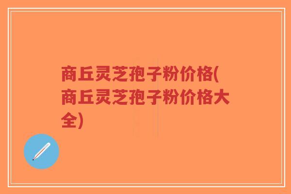 商丘灵芝孢子粉价格(商丘灵芝孢子粉价格大全)