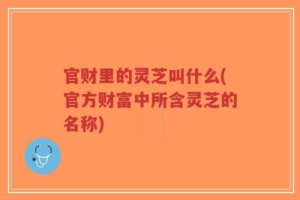 官财里的灵芝叫什么(官方财富中所含灵芝的名称)