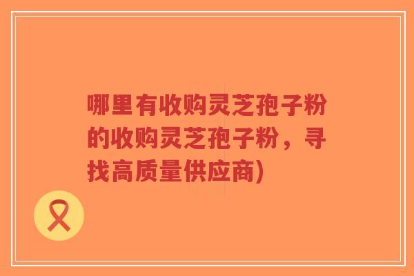 哪里有收购灵芝孢子粉的收购灵芝孢子粉，寻找高质量供应商)