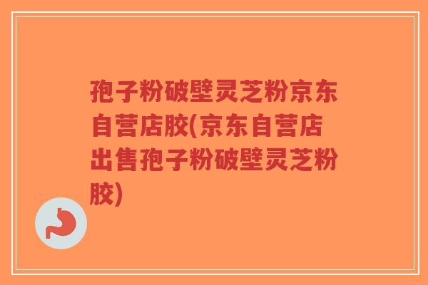 孢子粉破壁灵芝粉京东自营店胶(京东自营店出售孢子粉破壁灵芝粉胶)
