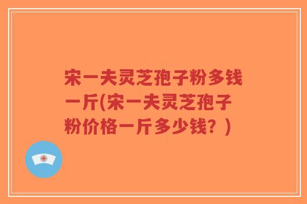 宋一夫灵芝孢子粉多钱一斤(宋一夫灵芝孢子粉价格一斤多少钱？)