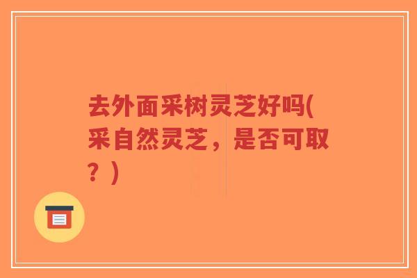 去外面采树灵芝好吗(采自然灵芝，是否可取？)