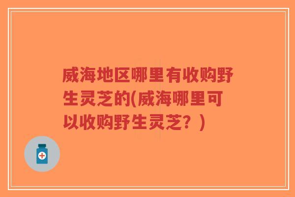 威海地区哪里有收购野生灵芝的(威海哪里可以收购野生灵芝？)