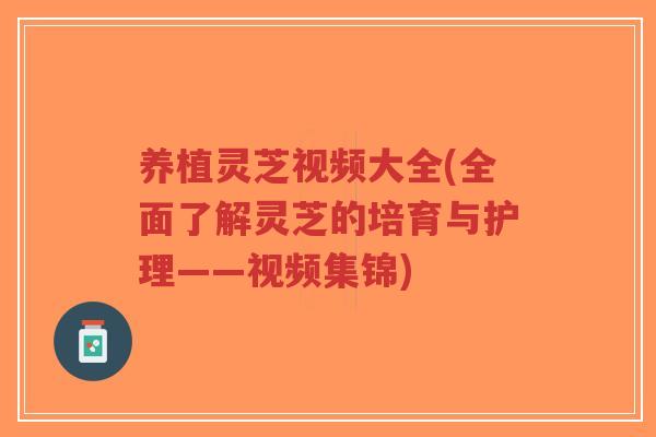 养植灵芝视频大全(全面了解灵芝的培育与护理——视频集锦)