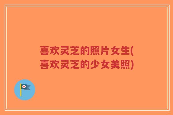 喜欢灵芝的照片女生(喜欢灵芝的少女美照)