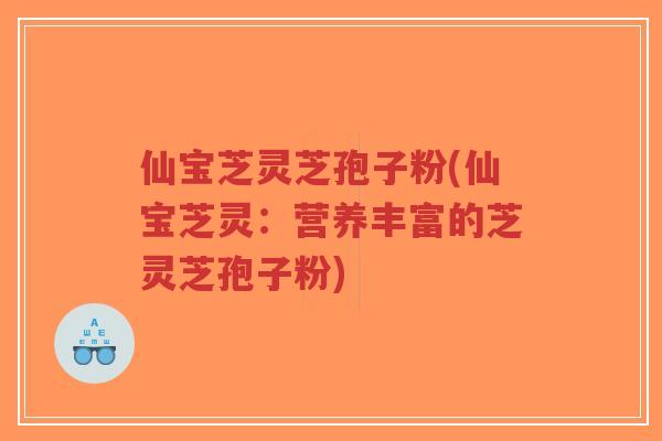 仙宝芝灵芝孢子粉(仙宝芝灵：营养丰富的芝灵芝孢子粉)