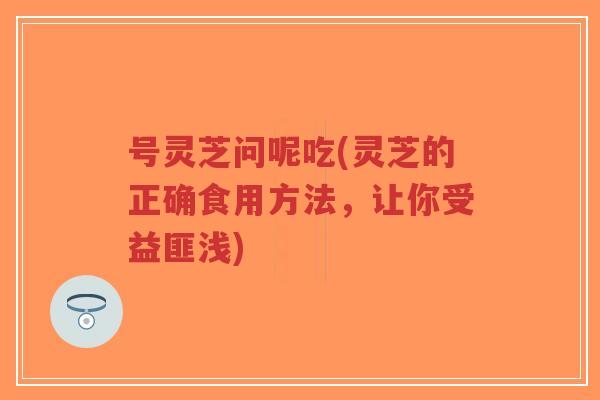 号灵芝问呢吃(灵芝的正确食用方法，让你受益匪浅)