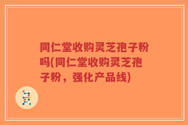 同仁堂收购灵芝孢子粉吗(同仁堂收购灵芝孢子粉，强化产品线)