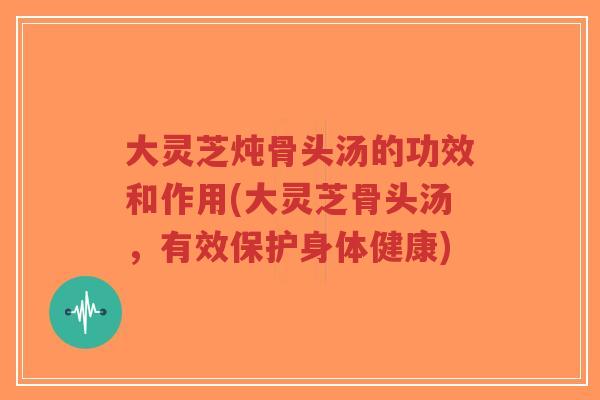 大灵芝炖骨头汤的功效和作用(大灵芝骨头汤，有效保护身体健康)