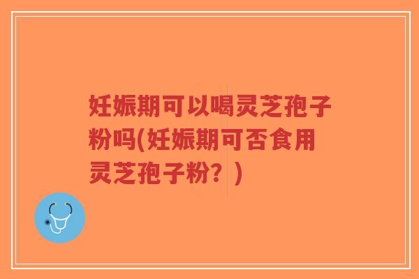 妊娠期可以喝灵芝孢子粉吗(妊娠期可否食用灵芝孢子粉？)
