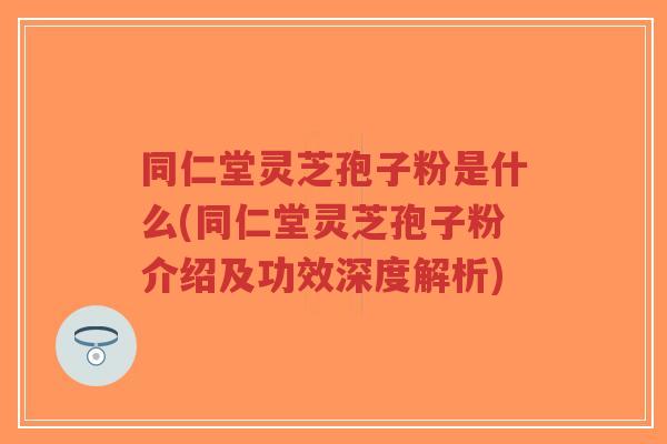 同仁堂灵芝孢子粉是什么(同仁堂灵芝孢子粉介绍及功效深度解析)