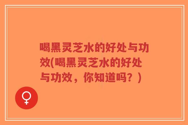 喝黑灵芝水的好处与功效(喝黑灵芝水的好处与功效，你知道吗？)