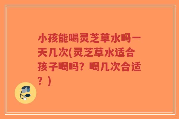 小孩能喝灵芝草水吗一天几次(灵芝草水适合孩子喝吗？喝几次合适？)