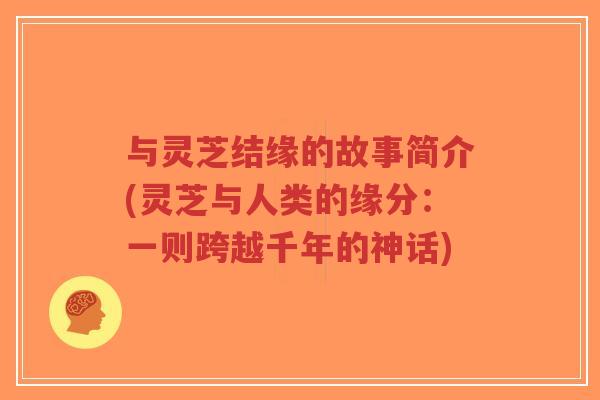 与灵芝结缘的故事简介(灵芝与人类的缘分：一则跨越千年的神话)