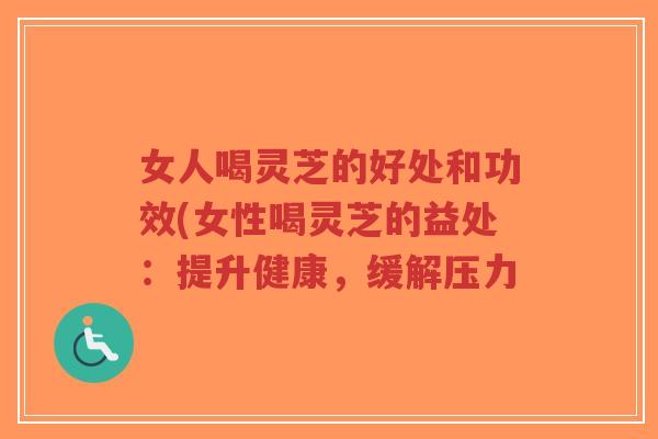 女人喝灵芝的好处和功效(女性喝灵芝的益处：提升健康，缓解压力