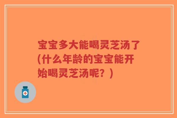 宝宝多大能喝灵芝汤了(什么年龄的宝宝能开始喝灵芝汤呢？)