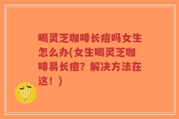 喝灵芝咖啡长痘吗女生怎么办(女生喝灵芝咖啡易长痘？解决方法在这！)