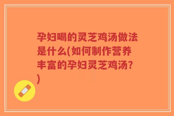 孕妇喝的灵芝鸡汤做法是什么(如何制作营养丰富的孕妇灵芝鸡汤？)