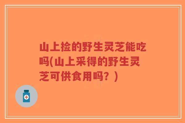 山上捡的野生灵芝能吃吗(山上采得的野生灵芝可供食用吗？)