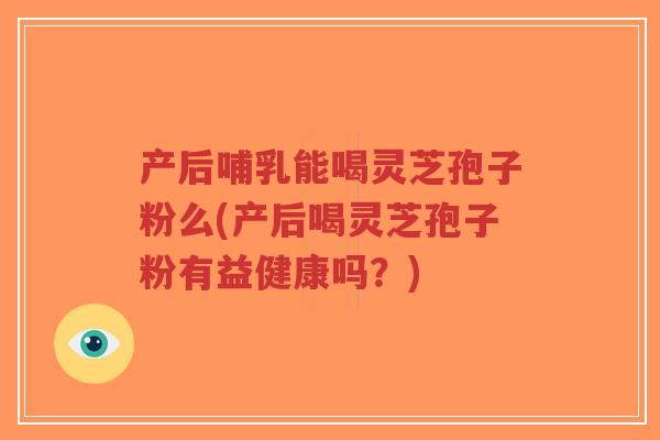 产后哺乳能喝灵芝孢子粉么(产后喝灵芝孢子粉有益健康吗？)