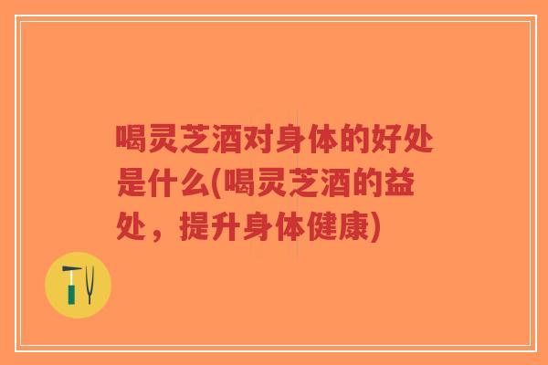 喝灵芝酒对身体的好处是什么(喝灵芝酒的益处，提升身体健康)
