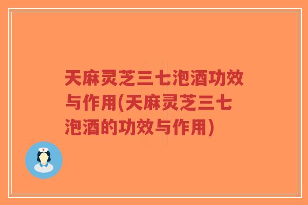 天麻灵芝三七泡酒功效与作用(天麻灵芝三七泡酒的功效与作用)