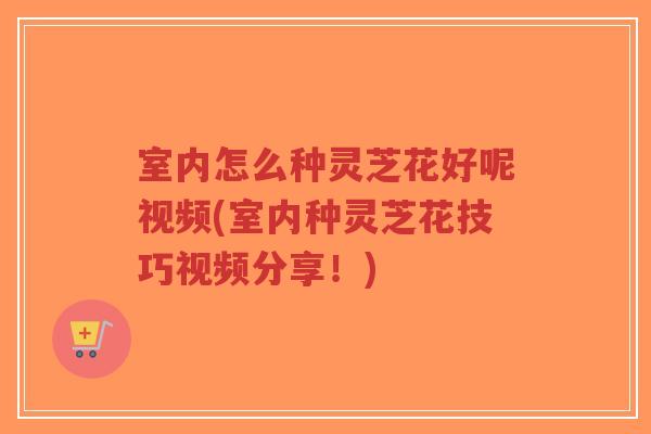 室内怎么种灵芝花好呢视频(室内种灵芝花技巧视频分享！)